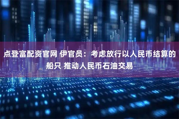 点登富配资官网 伊官员:考虑放行以人民币结算的船只 推动人民币石油交易