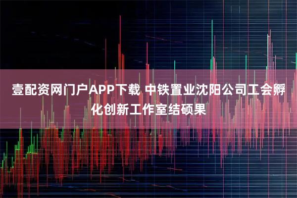 壹配资网门户APP下载 中铁置业沈阳公司工会孵化创新工作室结硕果