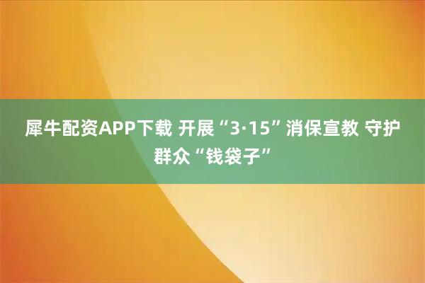 犀牛配资APP下载 开展“3·15”消保宣教 守护群众“钱袋子”
