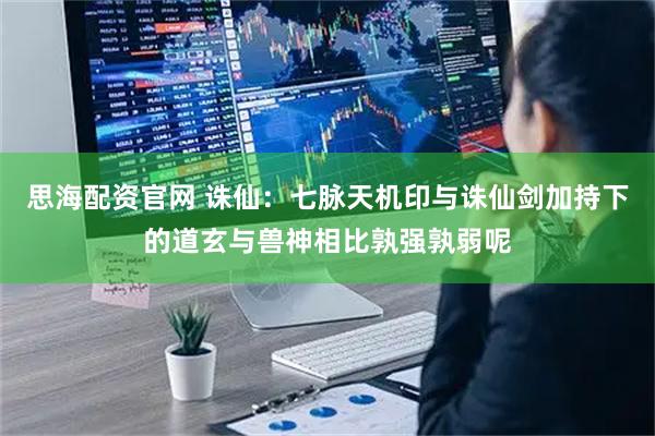 思海配资官网 诛仙：七脉天机印与诛仙剑加持下的道玄与兽神相比孰强孰弱呢