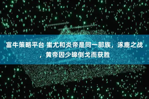 富牛策略平台 蚩尤和炎帝是同一部族,涿鹿之战,黄帝因少皞倒戈而获胜