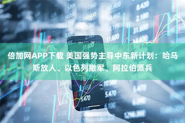 倍加网APP下载 美国强势主导中东新计划：哈马斯放人、以色列撤军、阿拉伯派兵