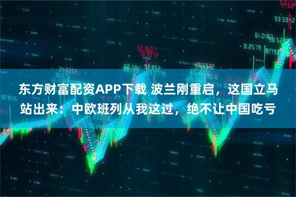 东方财富配资APP下载 波兰刚重启，这国立马站出来：中欧班列从我这过，绝不让中国吃亏