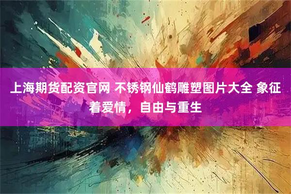 上海期货配资官网 不锈钢仙鹤雕塑图片大全 象征着爱情，自由与重生