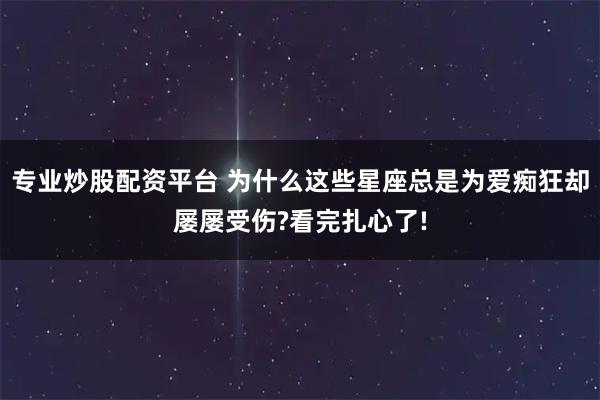 专业炒股配资平台 为什么这些星座总是为爱痴狂却屡屡受伤?看完扎心了!