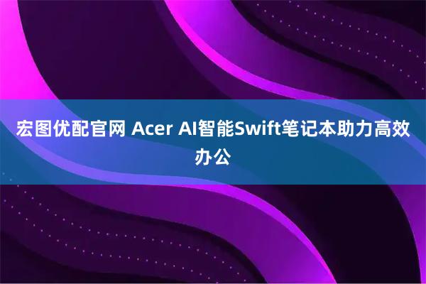 宏图优配官网 Acer AI智能Swift笔记本助力高效办公