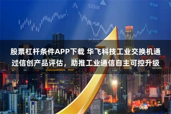 股票杠杆条件APP下载 华飞科技工业交换机通过信创产品评估，助推工业通信自主可控升级