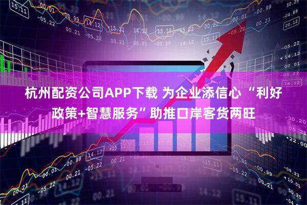 杭州配资公司APP下载 为企业添信心 “利好政策+智慧服务”助推口岸客货两旺