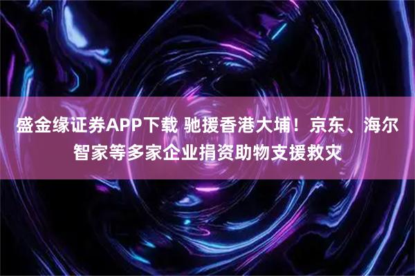 盛金缘证券APP下载 驰援香港大埔！京东、海尔智家等多家企业捐资助物支援救灾
