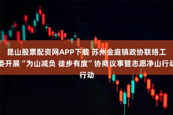昆山股票配资网APP下载 苏州金庭镇政协联络工委开展“为山减负 徒步有度”协商议事暨志愿净山行动