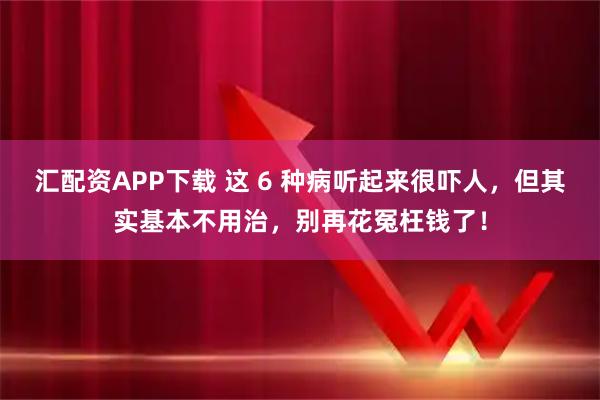 汇配资APP下载 这 6 种病听起来很吓人,但其实基本不用治,别再花冤枉钱了!