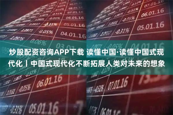 炒股配资咨询APP下载 读懂中国·读懂中国式现代化丨中国式现代化不断拓展人类对未来的想象