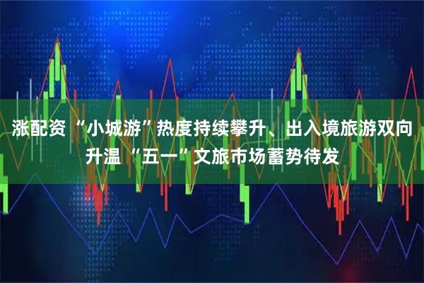 涨配资 “小城游”热度持续攀升、出入境旅游双向升温 “五一”文旅市场蓄势待发