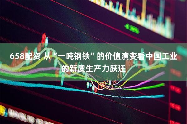 658配资 从“一吨钢铁”的价值演变看中国工业的新质生产力跃迁