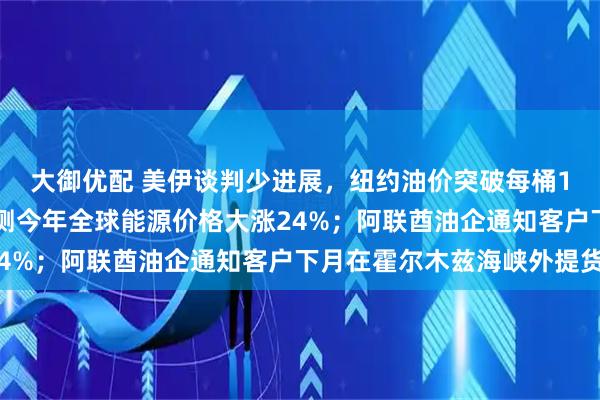 大御优配 美伊谈判少进展，纽约油价突破每桶100美元；世界银行预测今年全球能源价格大涨24%；阿联酋油企通知客户下月在霍尔木兹海峡外提货