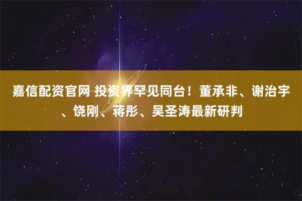 嘉信配资官网 投资界罕见同台！董承非、谢治宇、饶刚、蒋彤、吴圣涛最新研判