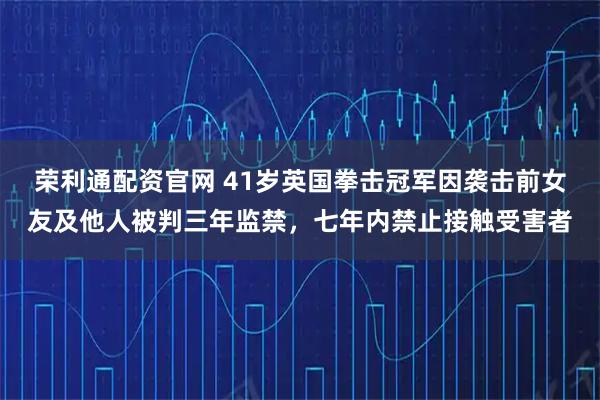 荣利通配资官网 41岁英国拳击冠军因袭击前女友及他人被判三年监禁，七年内禁止接触受害者