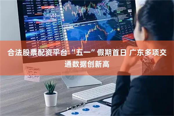 合法股票配资平台 “五一”假期首日 广东多项交通数据创新高
