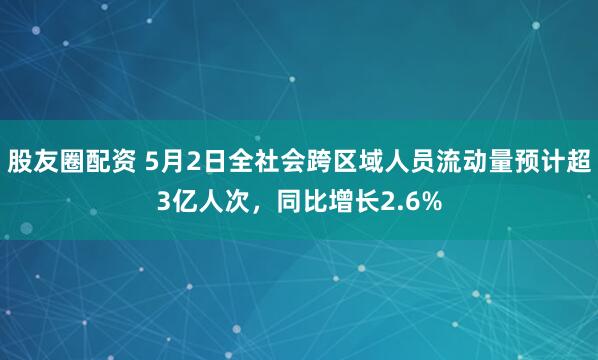 股友圈配资 5月2日全社会跨区域人员流动量预计超3亿人次，同比增长2.6%
