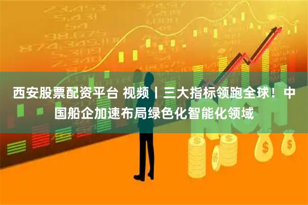 西安股票配资平台 视频丨三大指标领跑全球！中国船企加速布局绿色化智能化领域