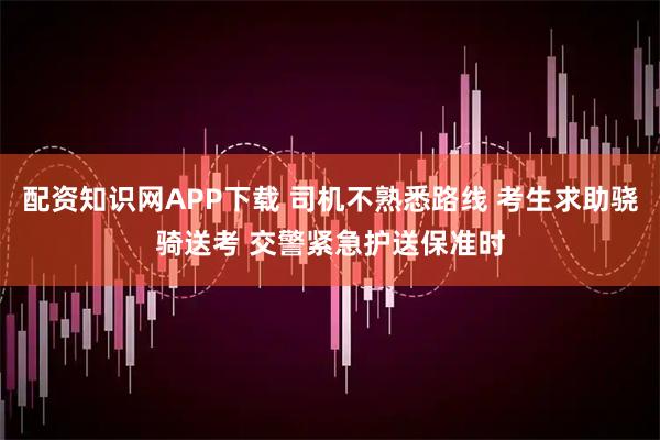配资知识网APP下载 司机不熟悉路线 考生求助骁骑送考 交警紧急护送保准时