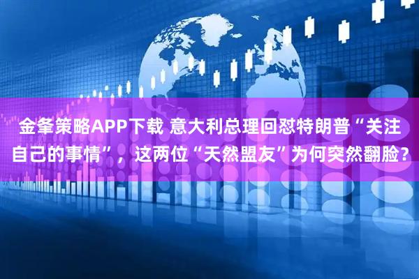 金夆策略APP下载 意大利总理回怼特朗普“关注自己的事情”，这两位“天然盟友”为何突然翻脸？
