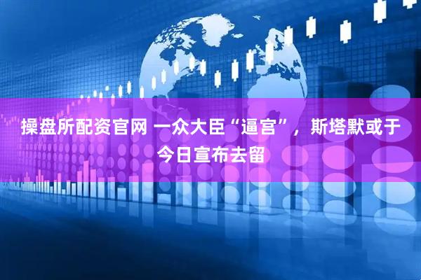 操盘所配资官网 一众大臣“逼宫”，斯塔默或于今日宣布去留